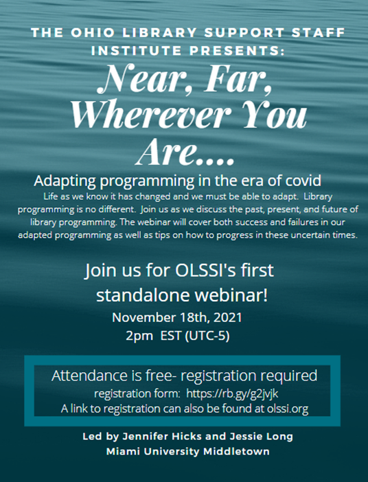 Near, Far, Wherever You Are.... Adapting programming in the era of Covid. Life as we know it has changed and we must be able to adapt. Library programming is no different. Join us as we discuss the past, present, and future of library programming. The webinar will cover both success and failures in our adapted programming as well as tips on how to progress in these uncertain times. Join us for OLSSI's first standalone webinar! November 18th, 2021 2pm EST (UTC-5). Attendance is free - registration required. Registratioin form: https://rb.gy/g2jvjk. A link to registration can also be found at olssi.org. Led by Jennifer Hicks and Jessie Long, Miami University Middletown.
